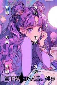 留下离婚协议后,傅总失控求复合:结局+番外宝藏美文